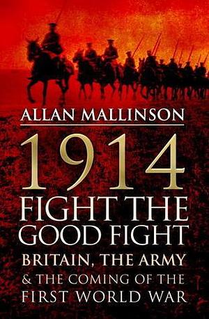 1914: Fight The Good Fight: Britain, the Army and the Coming of the First World War by Allan Mallinson, Allan Mallinson