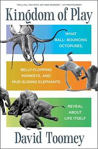 Kingdom of Play: What Ball-bouncing Octopuses, Belly-flopping Monkeys, and Mud-sliding Elephants Reveal about Life Itself by David Toomey