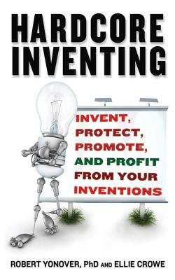 Hardcore Inventing: Invent, Protect, Promote, and Profit from Your Ideas by Robert N. Yonover, Ellie Crowe