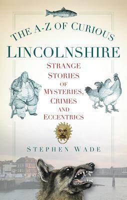 The A-Z of Curious Lincolnshire: Strange Stories of Mysteries, Crimes and Eccentrics by Stephen Wade