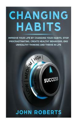 Changing Habits: Improve your Life by Changing your Habits. Stop Procrastinating, Create Healthy Behaviors, End Unhealthy Thinking and by John Roberts