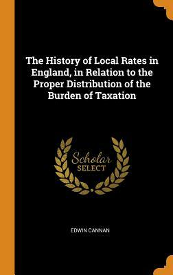 The History of Local Rates in England, in Relation to the Proper Distribution of the Burden of Taxation by Edwin Cannan