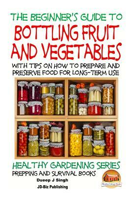 A Beginner's Guide to Bottling Fruit and Vegetables: With tips on How to Prepare and Preserve Food for Long-Term Use by Dueep Jyot Singh, John Davidson