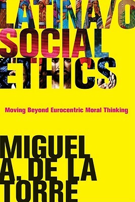 Latina/O Social Ethics: Moving Beyond Eurocentric Moral Thinking by Miguel A. de la Torre