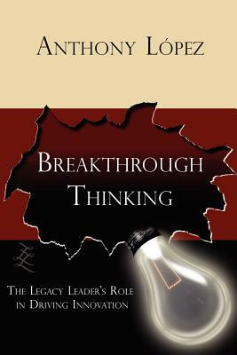 Breakthrough Thinking: The Legacy Leader's Role in Driving Innovation by Anthony Lopez