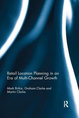 Retail Location Planning in an Era of Multi-Channel Growth by Mark Birkin, Graham Clarke, Martin Clarke
