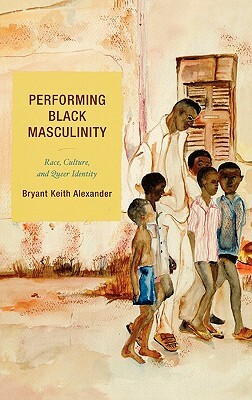 Performing Black Masculinity: Race, Culture, and Queer Identity by Bryant Keith Alexander