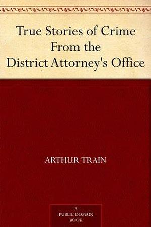 True Stories of Crime From the District Attorney's Office by Arthur Cheney Train, Arthur Cheney Train