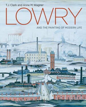 Lowry and the Painting of Modern Life by Anne M. Wagner, Helen Little, T.J. Clark