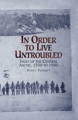 In Order to Live Untroubled: Inuit of the Central Artic 1550 to 1940 by Renee Fossett