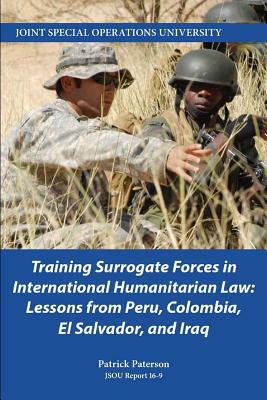 Training Surrogate Forces in International Humanitarian Law: Lessons from Peru, Colombia, El Salvador, and Iraq by Patrick Paterson, Joint Special Operations University Pres