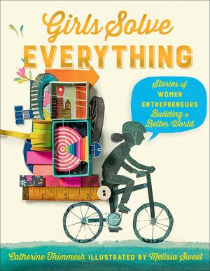Girls Solve Everything: Stories of Women Entrepreneurs Building a Better World by Catherine Thimmesh, Melissa Sweet