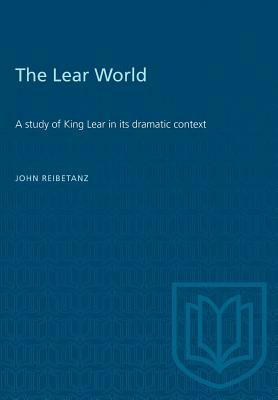 The Lear World: A study of King Lear in its dramatic context by John Reibetanz