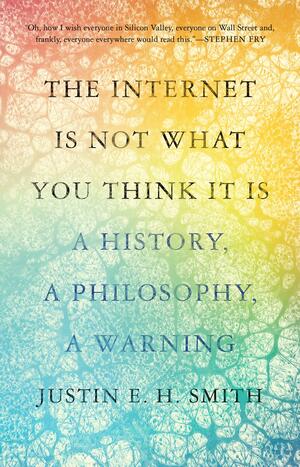 The Internet Is Not What You Think It Is: A History, a Philosophy, a Warning by Justin E.H. Smith