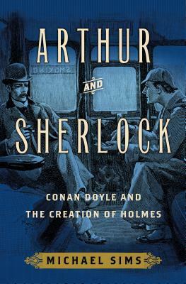 Arthur and Sherlock: Conan Doyle and the Creation of Holmes by Michael Sims