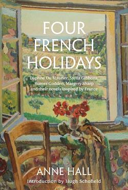 Four French Holidays: Daphne du Maurier, Stella Gibbons, Rumer Godden, Margery Sharp and their novels inspired by France by Anne Hall