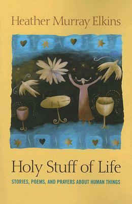 Holy Stuff of Life: Stories, Poems, and Prayers about Human Things by Heather Murray Elkins