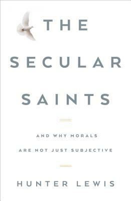 The Secular Saints: And Why Morals Are Not Just Subjective by Hunter Lewis
