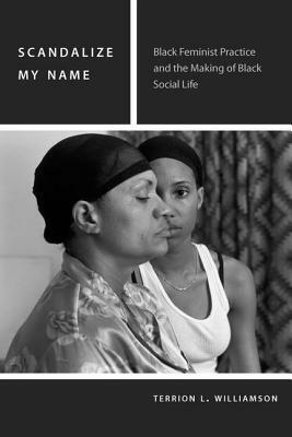 Scandalize My Name: Black Feminist Practice and the Making of Black Social Life by Terrion L. Williamson