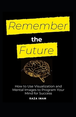 Remember the Future: How to Use Visualization and Mental Images to Program Your Mind for Success by Raza Imam