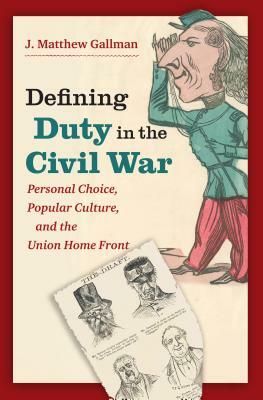 Defining Duty in the Civil War: Personal Choice, Popular Culture, and the Union Home Front by J. Matthew Gallman