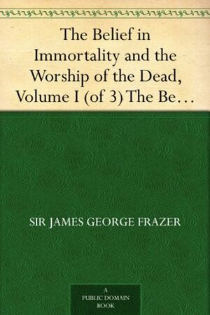 The Belief in Immortality and the Worship of the Dead, Vol 1 of 3 The Belief Among the Aborigines of Australia, the Torres Straits Islands, New Guinea and Melanesia by James George Frazer
