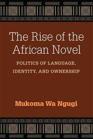 The Rise of the African Novel: Politics of Language, Identity, and Ownership by Mũkoma wa Ngũgĩ