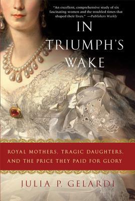 In Triumph's Wake: Royal Mothers, Tragic Daughters, and the Price They Paid for Glory by Julia P. Gelardi