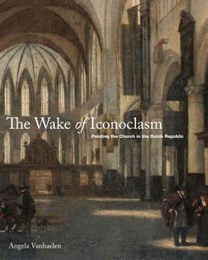 The Wake of Iconoclasm: Painting the Church in the Dutch Republic by Angela Vanhaelen