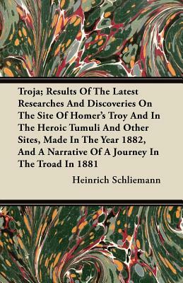 Troja; Results Of The Latest Researches And Discoveries On The Site Of Homer's Troy And In The Heroic Tumuli And Other Sites, Made In The Year 1882, A by Heinrich Schliemann