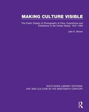 Making Culture Visible: The Public Display of Photography at Fairs, Expositions and Exhibitions in the United States, 1847-1900 by Julie K. Brown