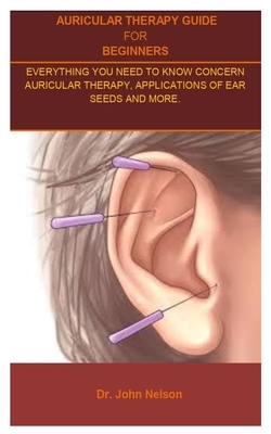 Auricular Therapy Guide For Beginners: Auricular Therapy Guide for Beginners;everything You Need to Know Concern Auricular Therapy, Applications of Ea by John Nelson