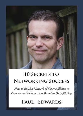 10 Secrets to Networking Success: How to Build a Network of Super Affiliates That Endorse and Refer Your Brand in Only 90 Days by Paul Edwards