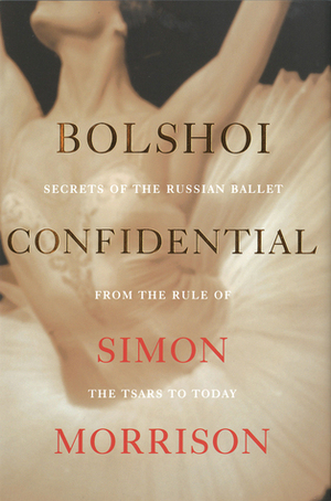 Bolshoi Confidential: Secrets of the Russian Ballet from the Rule of the Tsars to Today by Simon Morrison