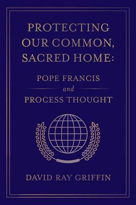 Protecting Our Common, Sacred Home: Pope Francis and Process Thought by David Ray Griffin
