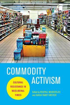 Commodity Activism: Cultural Resistance in Neoliberal Times by Roopali Mukherjee, Sarah Banet-Weiser