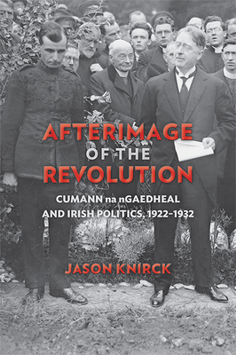 Afterimage of the Revolution: Cumann Na Ngaedheal and Irish Politics, 1922a 1932 by Jason Knirck