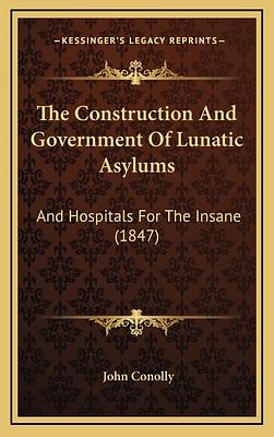 The Construction And Government Of Lunatic Asylums And Hospitals For The Insane by John Conolly