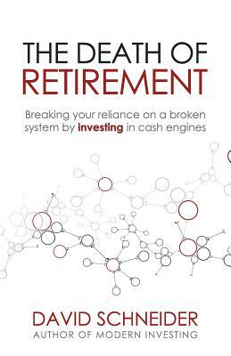 The Death of Retirement: Breaking Your Reliance on a Broken System by Investing in Cash Engines by David Schneider