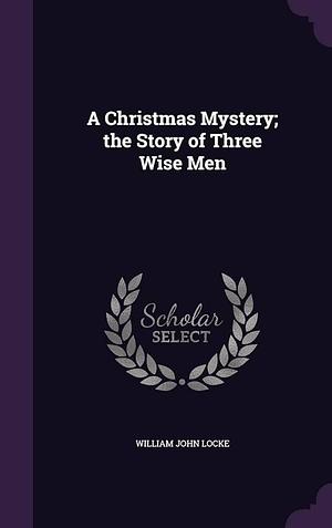 A Christmas Mystery; the Story of Three Wise Men by William John Locke, William John Locke