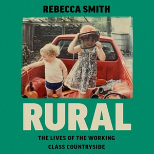 Rural: The Lives of the Working Class Countryside by Rebecca Smith