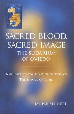 Sacred Blood, Sacred Image:The Sudarium Of Oviedo, New Evidence For The Authenticity Of The Shroud Of Turin by Janice Bennett