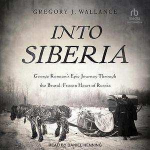 Into Siberia: George Kennan's Epic Journey Through the Brutal, Frozen Heart of Russia by Gregory Wallance