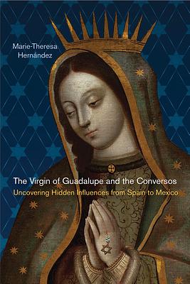 The Virgin of Guadalupe and the Conversos: Uncovering Hidden Influences from Spain to Mexico by Marie-Theresa Hernández