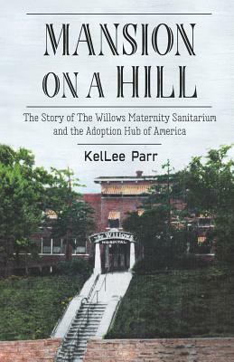 Mansion on a Hill: The Story of The Willows Maternity Sanitarium and the Adoption Hub of America by Kellee Parr