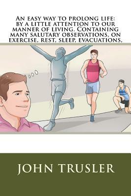 An easy way to prolong life: by a little attention to our manner of living. Containing many salutary observations, on exercise, rest, sleep, evacua by John Trusler