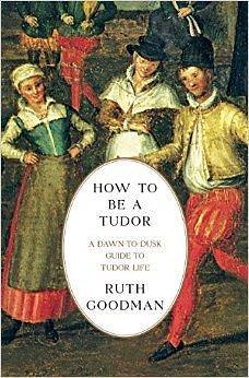 How To Be A Tudor: A Dawn-to-Dusk Guide to Everyday Life by Ruth Goodman, Ruth Goodman