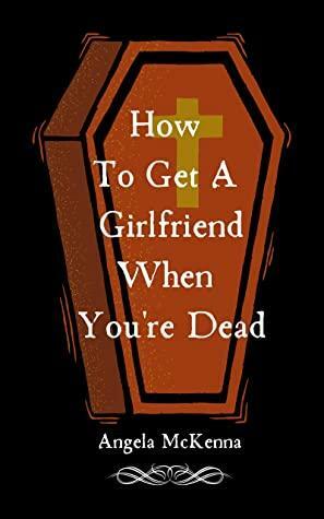 How To Get A Girlfriend When You're Dead by Angela McKenna