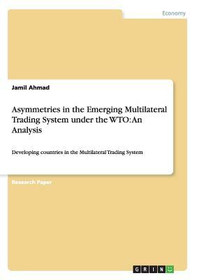 Asymmetries in the Emerging Multilateral Trading System under the WTO: An Analysis: Developing countries in the Multilateral Trading System by Jamil Ahmad