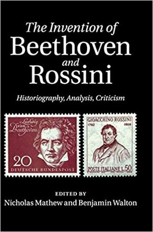 The Invention of Beethoven and Rossini: Historiography, Analysis, Criticism by Benjamin Walton, Nicholas Mathew